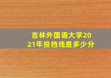 吉林外国语大学2021年投档线是多少分