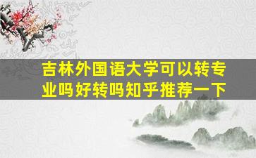 吉林外国语大学可以转专业吗好转吗知乎推荐一下