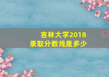 吉林大学2018录取分数线是多少