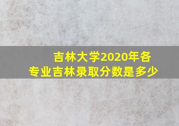 吉林大学2020年各专业吉林录取分数是多少