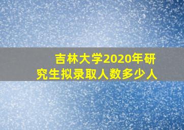 吉林大学2020年研究生拟录取人数多少人