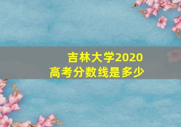 吉林大学2020高考分数线是多少