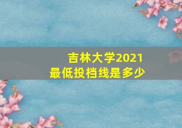 吉林大学2021最低投档线是多少