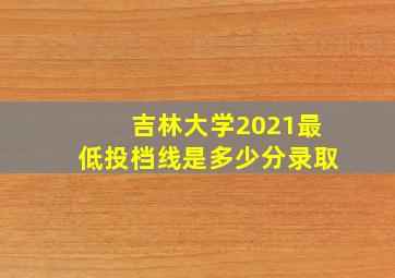 吉林大学2021最低投档线是多少分录取