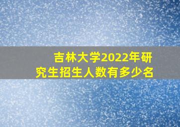 吉林大学2022年研究生招生人数有多少名