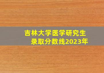 吉林大学医学研究生录取分数线2023年