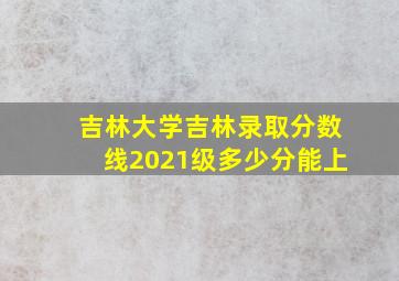 吉林大学吉林录取分数线2021级多少分能上