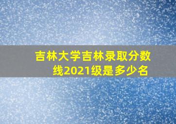 吉林大学吉林录取分数线2021级是多少名