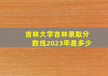 吉林大学吉林录取分数线2023年是多少