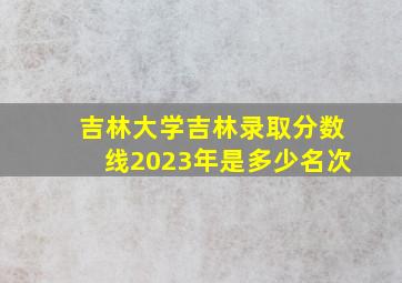 吉林大学吉林录取分数线2023年是多少名次