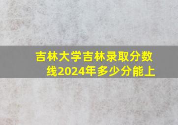 吉林大学吉林录取分数线2024年多少分能上