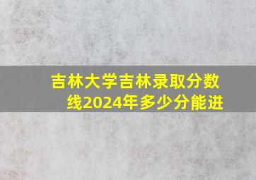 吉林大学吉林录取分数线2024年多少分能进