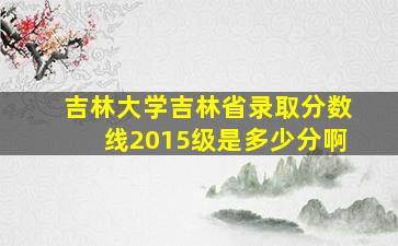 吉林大学吉林省录取分数线2015级是多少分啊