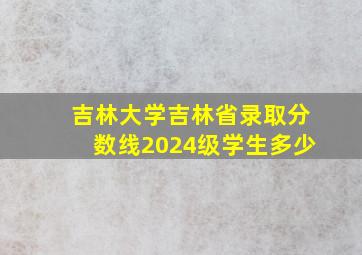 吉林大学吉林省录取分数线2024级学生多少