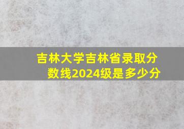 吉林大学吉林省录取分数线2024级是多少分