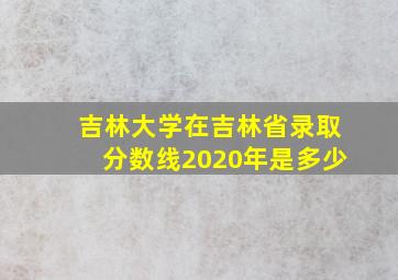 吉林大学在吉林省录取分数线2020年是多少