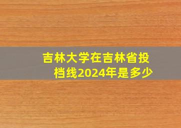 吉林大学在吉林省投档线2024年是多少