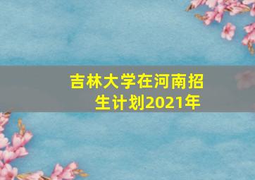 吉林大学在河南招生计划2021年