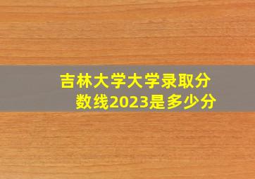 吉林大学大学录取分数线2023是多少分