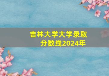 吉林大学大学录取分数线2024年