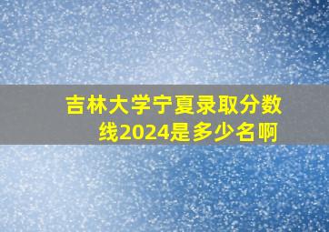 吉林大学宁夏录取分数线2024是多少名啊