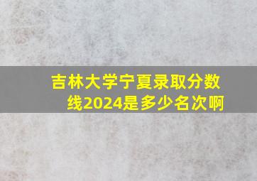 吉林大学宁夏录取分数线2024是多少名次啊