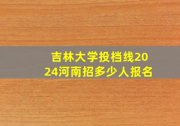 吉林大学投档线2024河南招多少人报名