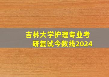 吉林大学护理专业考研复试今数线2024