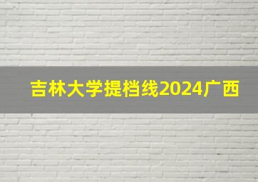 吉林大学提档线2024广西