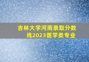 吉林大学河南录取分数线2023医学类专业