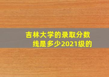 吉林大学的录取分数线是多少2021级的