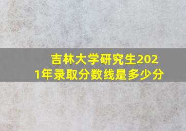 吉林大学研究生2021年录取分数线是多少分