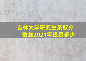 吉林大学研究生录取分数线2021年级是多少