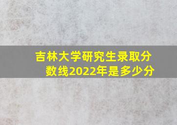 吉林大学研究生录取分数线2022年是多少分