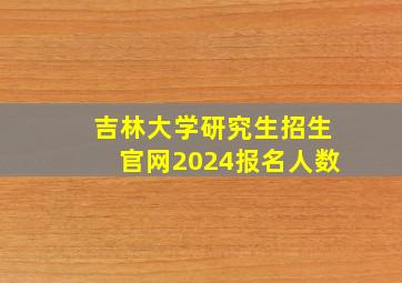 吉林大学研究生招生官网2024报名人数