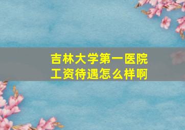 吉林大学第一医院工资待遇怎么样啊