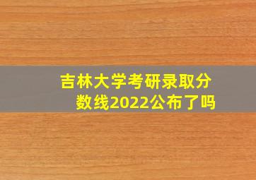 吉林大学考研录取分数线2022公布了吗