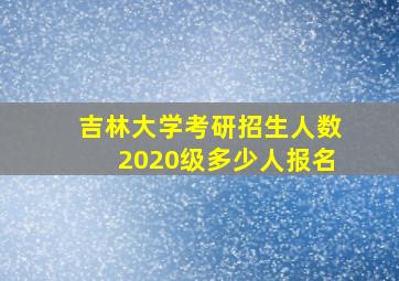 吉林大学考研招生人数2020级多少人报名