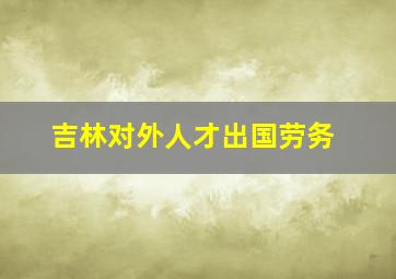 吉林对外人才出国劳务