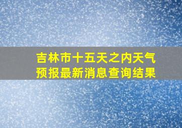 吉林市十五天之内天气预报最新消息查询结果