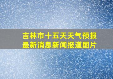 吉林市十五天天气预报最新消息新闻报道图片