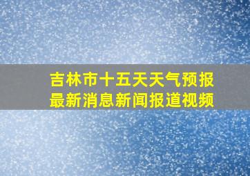 吉林市十五天天气预报最新消息新闻报道视频