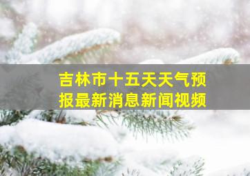 吉林市十五天天气预报最新消息新闻视频