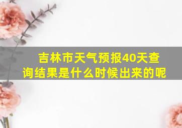 吉林市天气预报40天查询结果是什么时候出来的呢