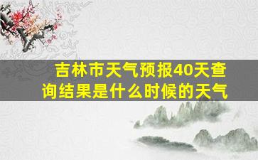 吉林市天气预报40天查询结果是什么时候的天气