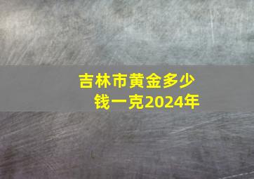 吉林市黄金多少钱一克2024年