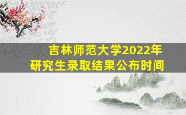 吉林师范大学2022年研究生录取结果公布时间