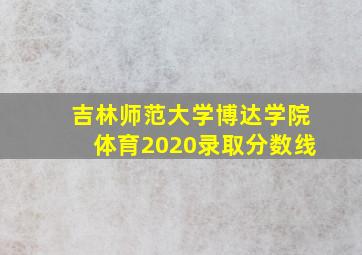 吉林师范大学博达学院体育2020录取分数线