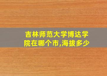 吉林师范大学博达学院在哪个市,海拔多少