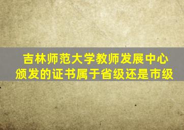 吉林师范大学教师发展中心颁发的证书属于省级还是市级